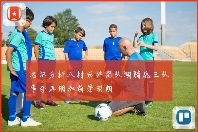 名记分析八村或将离队湖骑鹿三队争夺库明加前景明朗