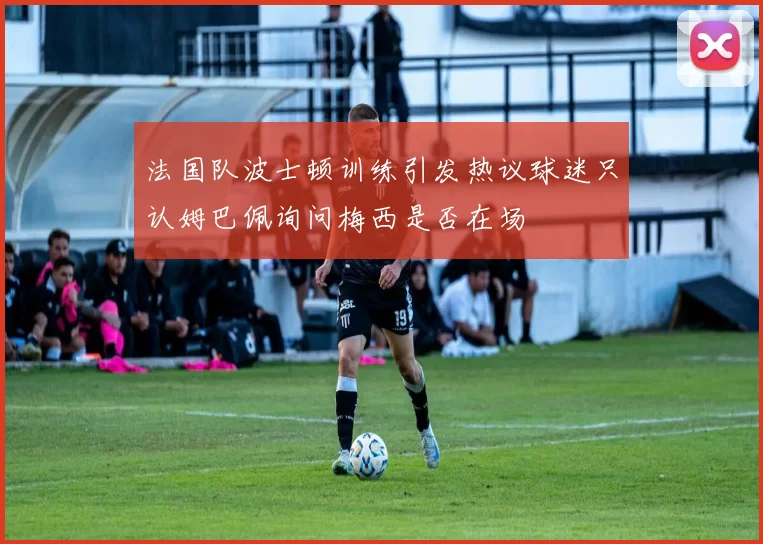 法国队波士顿训练引发热议球迷只认姆巴佩询问梅西是否在场