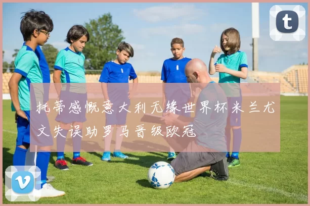 托蒂感慨意大利无缘世界杯米兰尤文失误助罗马晋级欧冠