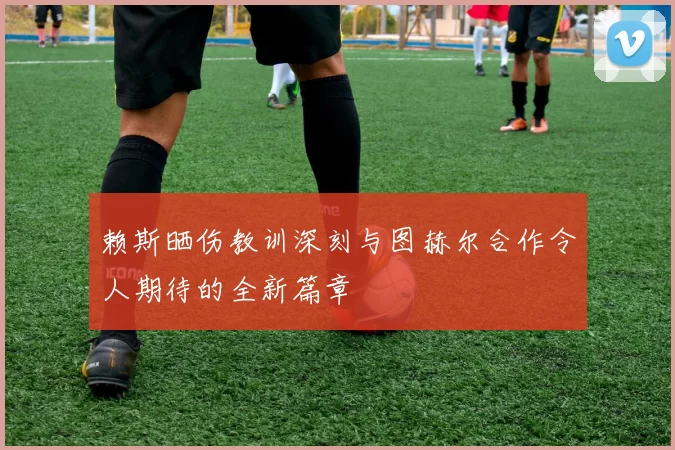 赖斯晒伤教训深刻与图赫尔合作令人期待的全新篇章