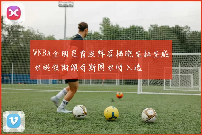 WNBA全明星首发阵容揭晓克拉克威尔逊领衔佩奇斯图尔特入选