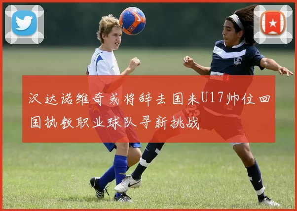 汉达诺维奇或将辞去国米U17帅位回国执教职业球队寻新挑战