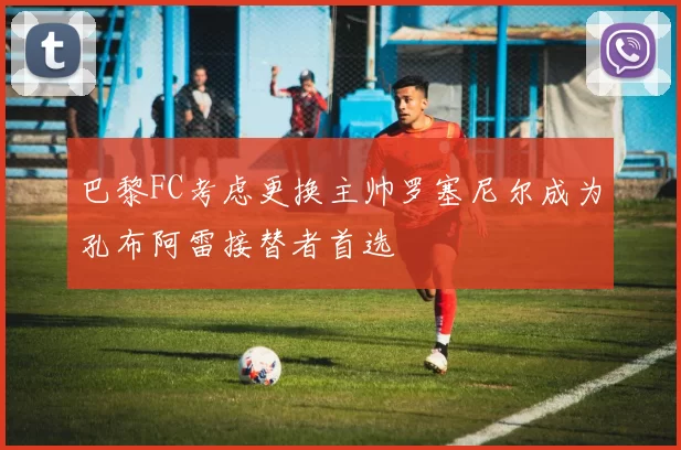 巴黎FC考虑更换主帅罗塞尼尔成为孔布阿雷接替者首选