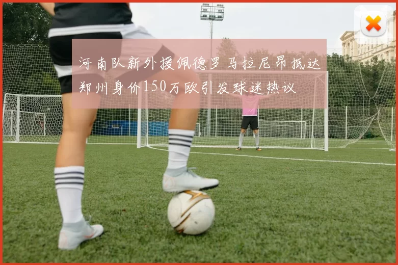 河南队新外援佩德罗马拉尼昂抵达郑州身价150万欧引发球迷热议