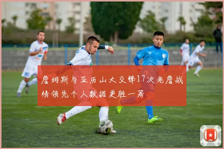 詹姆斯与亚历山大交锋17次老詹战绩领先个人数据更胜一筹