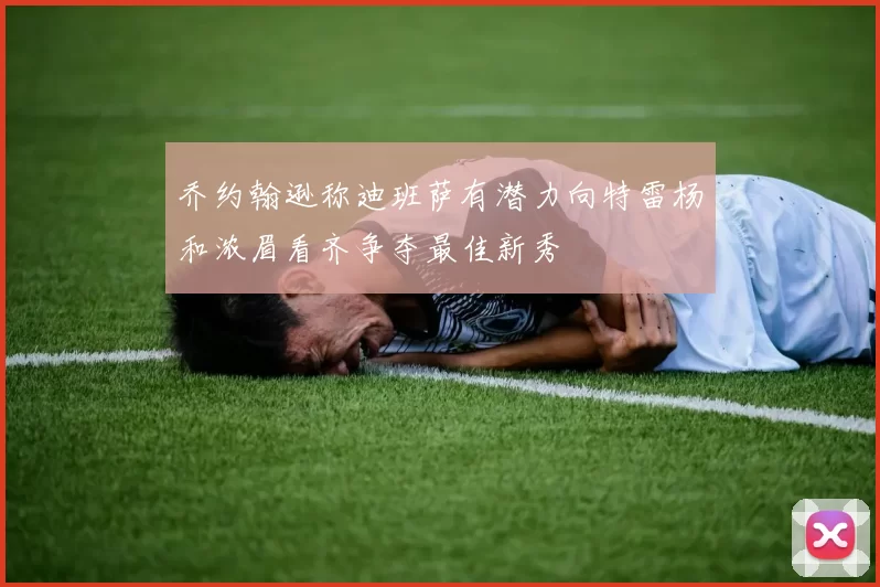 乔约翰逊称迪班萨有潜力向特雷杨和浓眉看齐争夺最佳新秀