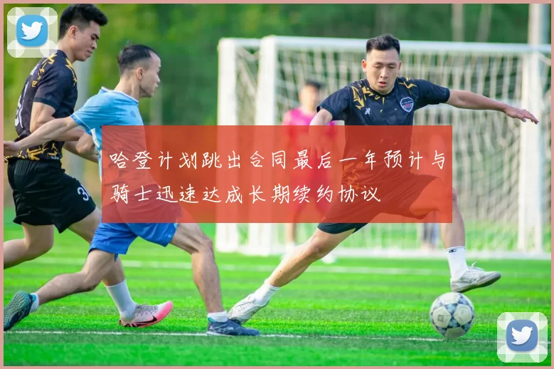哈登计划跳出合同最后一年预计与骑士迅速达成长期续约协议