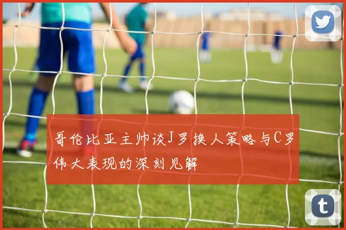 哥伦比亚主帅谈J罗换人策略与C罗伟大表现的深刻见解