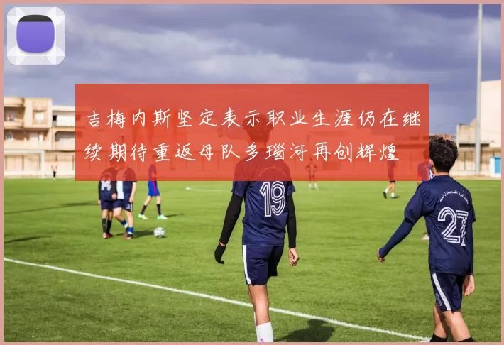 吉梅内斯坚定表示职业生涯仍在继续期待重返母队多瑙河再创辉煌