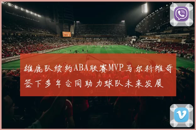 雄鹿队续约ABA联赛MVP马尔科维奇签下多年合同助力球队未来发展