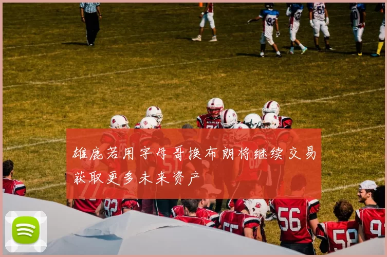 雄鹿若用字母哥换布朗将继续交易获取更多未来资产