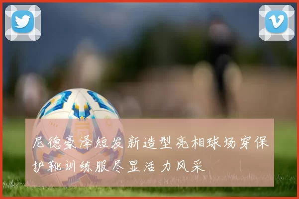 尼德豪泽短发新造型亮相球场穿保护靴训练服尽显活力风采