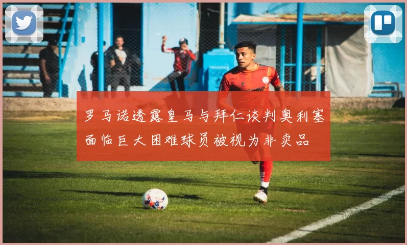 罗马诺透露皇马与拜仁谈判奥利塞面临巨大困难球员被视为非卖品