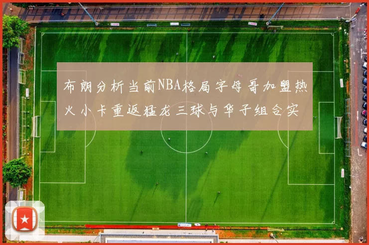 布朗分析当前NBA格局字母哥加盟热火小卡重返猛龙三球与华子组合实力强劲