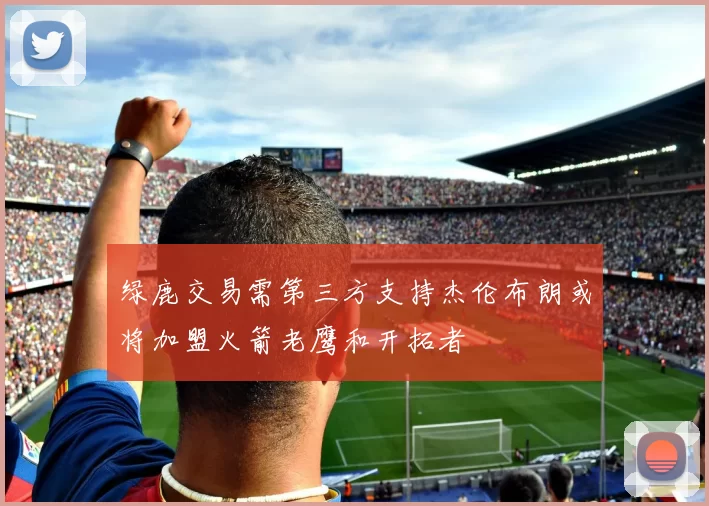 绿鹿交易需第三方支持杰伦布朗或将加盟火箭老鹰和开拓者