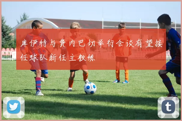 库伊特与费内巴切举行会谈有望接任球队新任主教练