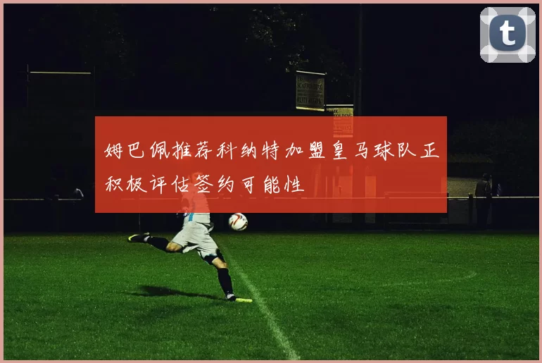 姆巴佩推荐科纳特加盟皇马球队正积极评估签约可能性