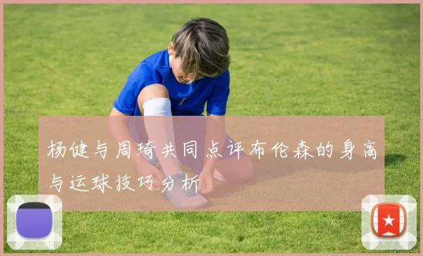 杨健与周琦共同点评布伦森的身高与运球技巧分析