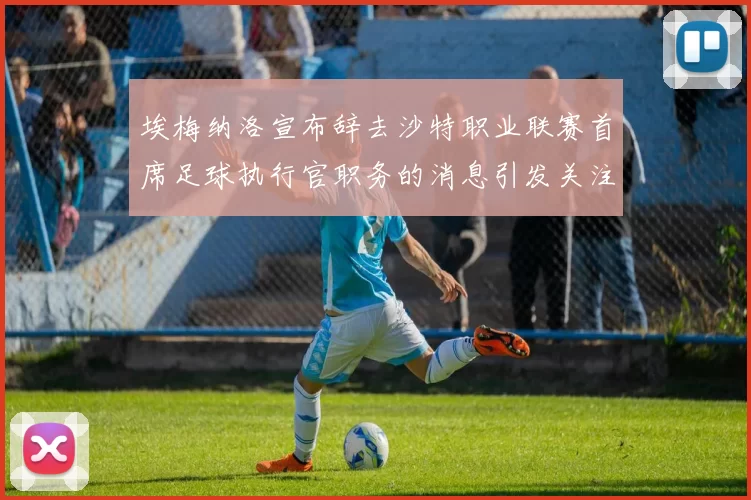 埃梅纳洛宣布辞去沙特职业联赛首席足球执行官职务的消息引发关注