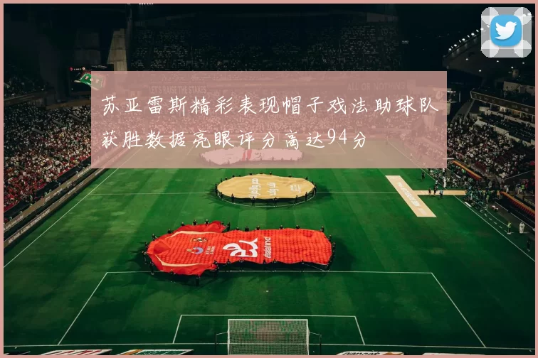 苏亚雷斯精彩表现帽子戏法助球队获胜数据亮眼评分高达94分