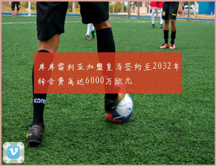 库库雷利亚加盟皇马签约至2032年转会费高达6000万欧元