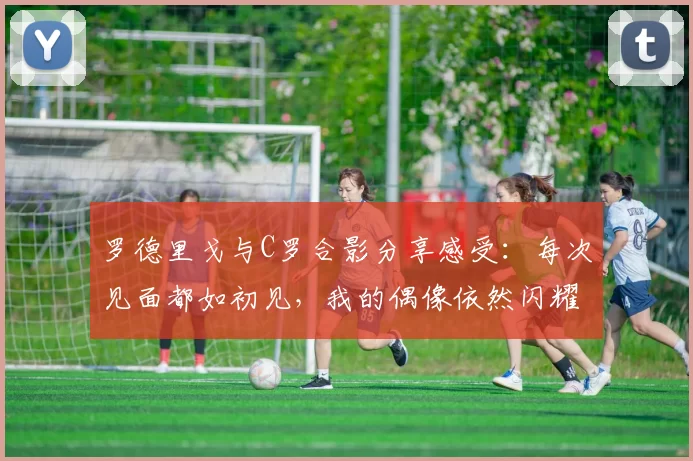罗德里戈与C罗合影分享感受：每次见面都如初见，我的偶像依然闪耀