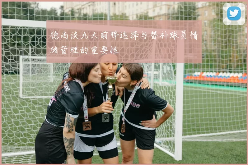 德尚谈九大前锋选择与替补球员情绪管理的重要性