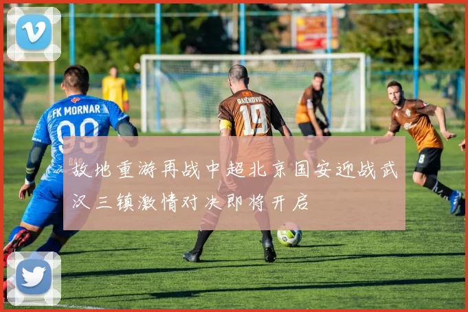 故地重游再战中超北京国安迎战武汉三镇激情对决即将开启