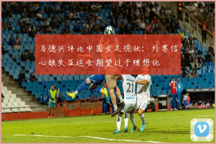 马德兴评论中国女足现状：外界信心缺失亚运会期望过于理想化