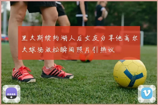 里夫斯续约湖人后女友分享他高尔夫球场放松瞬间照片引热议