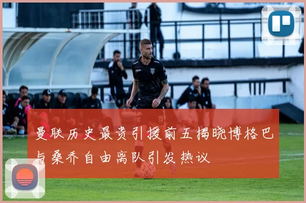 曼联历史最贵引援前五揭晓博格巴与桑乔自由离队引发热议