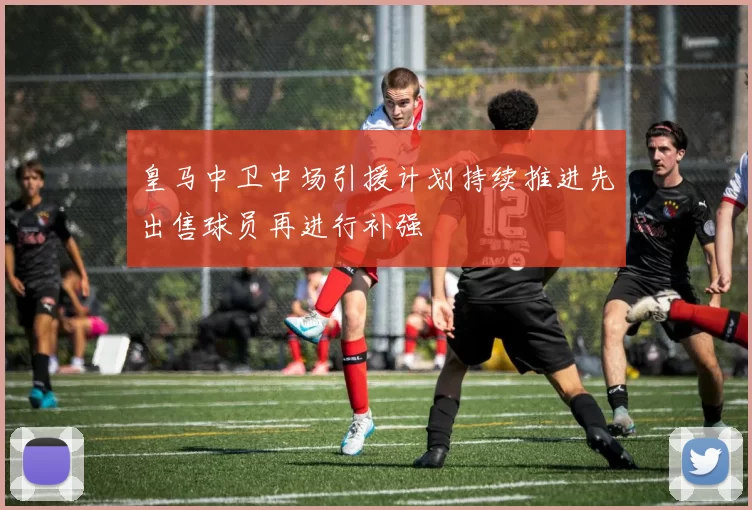 皇马中卫中场引援计划持续推进先出售球员再进行补强