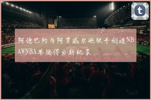阿德巴约与阿贾威尔逊联手创造NBAWNBA单场得分新纪录
