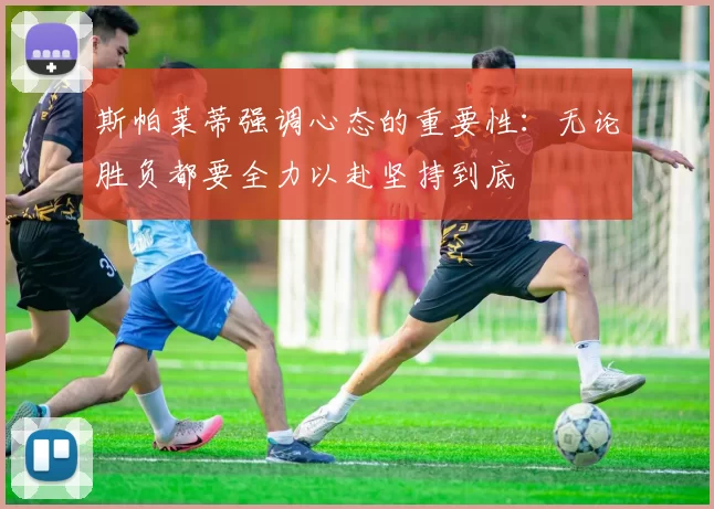 斯帕莱蒂强调心态的重要性：无论胜负都要全力以赴坚持到底
