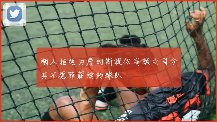 湖人拒绝为詹姆斯提供高额合同令其不愿降薪续约球队