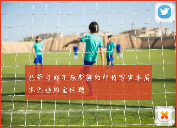 孔蒂与那不勒斯解约即将官宣本周末无违约金问题