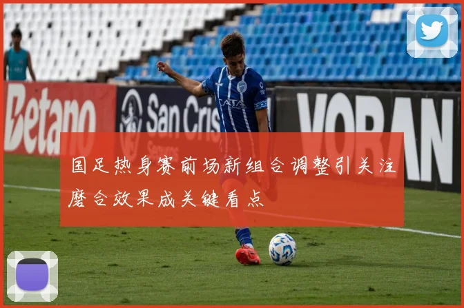 国足热身赛前场新组合调整引关注磨合效果成关键看点