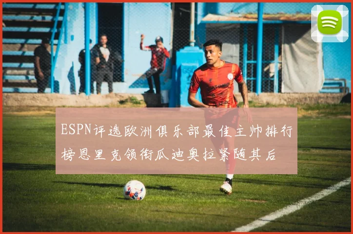 ESPN评选欧洲俱乐部最佳主帅排行榜恩里克领衔瓜迪奥拉紧随其后
